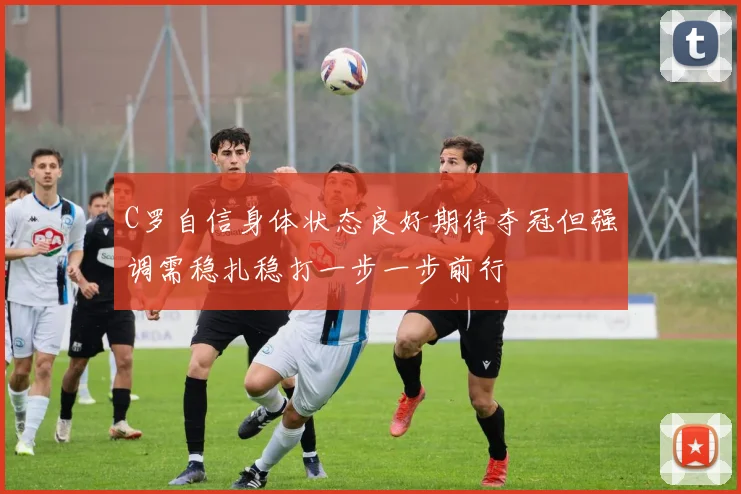 C罗自信身体状态良好期待夺冠但强调需稳扎稳打一步一步前行