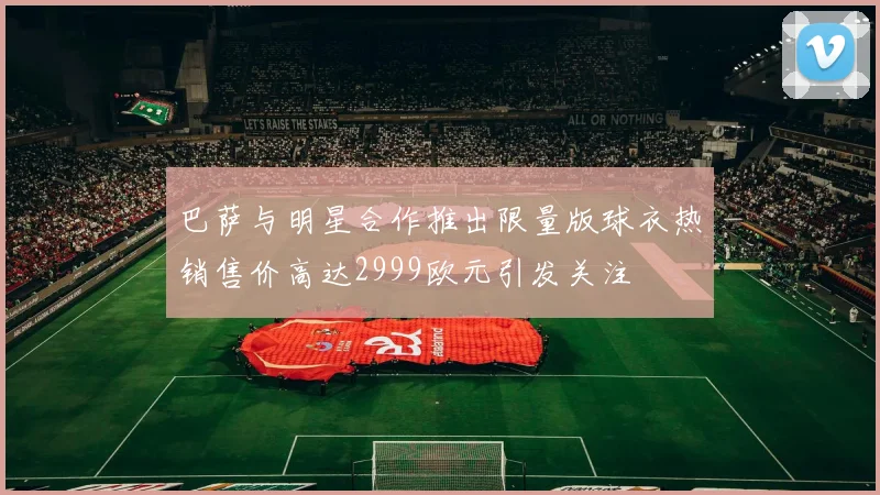 巴萨与明星合作推出限量版球衣热销售价高达2999欧元引发关注