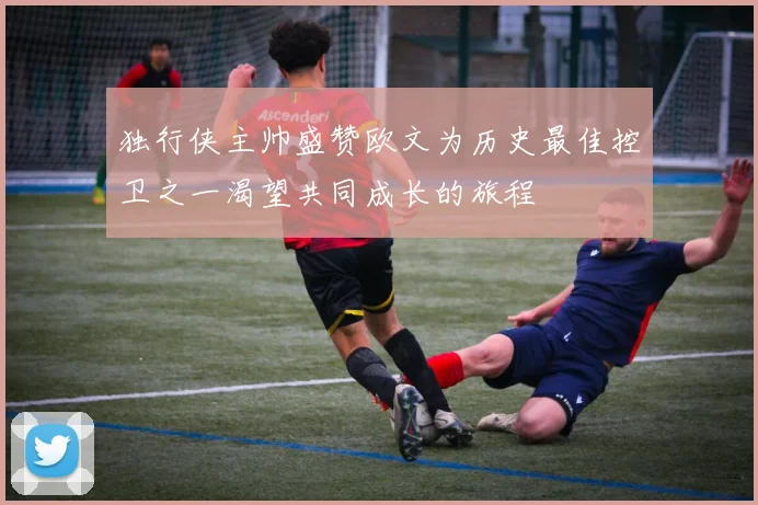 独行侠主帅盛赞欧文为历史最佳控卫之一渴望共同成长的旅程