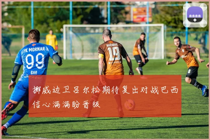 挪威边卫吕尔松期待复出对战巴西信心满满盼晋级