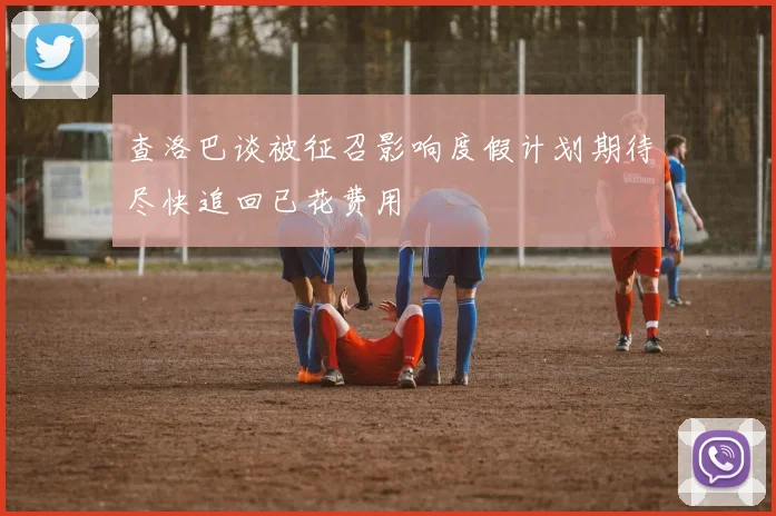 查洛巴谈被征召影响度假计划期待尽快追回已花费用