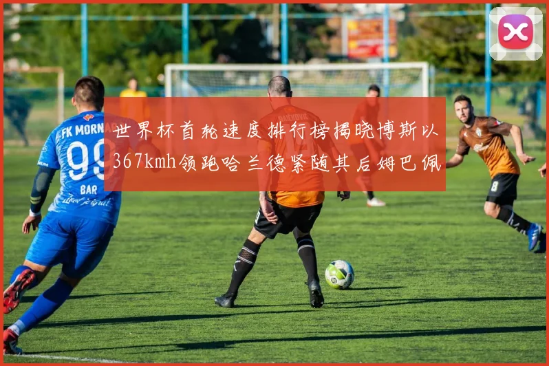 世界杯首轮速度排行榜揭晓博斯以367kmh领跑哈兰德紧随其后姆巴佩位列第九