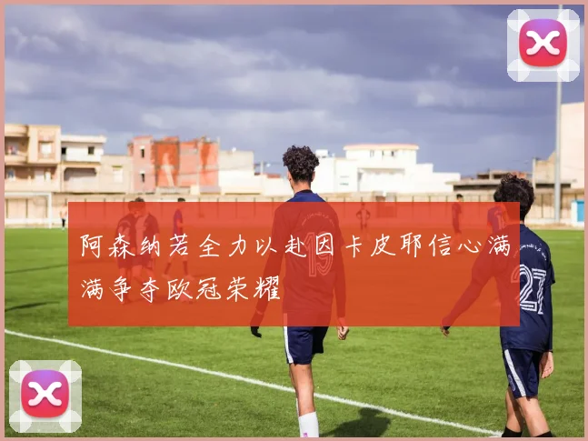 阿森纳若全力以赴因卡皮耶信心满满争夺欧冠荣耀