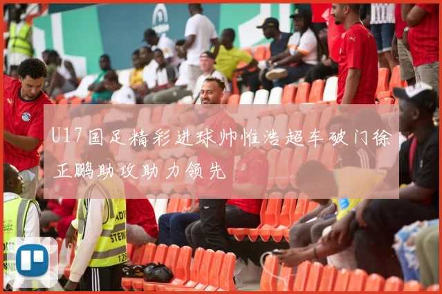U17国足精彩进球帅惟浩超车破门徐正鹏助攻助力领先