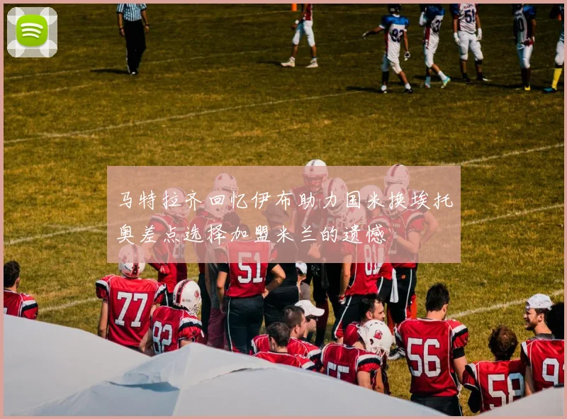 马特拉齐回忆伊布助力国米换埃托奥差点选择加盟米兰的遗憾