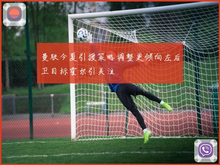 曼联今夏引援策略调整更倾向左后卫目标霍尔引关注