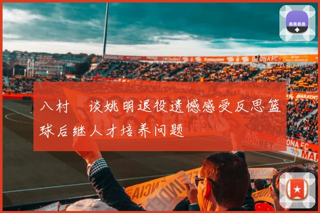 八村塁谈姚明退役遗憾感受反思篮球后继人才培养问题