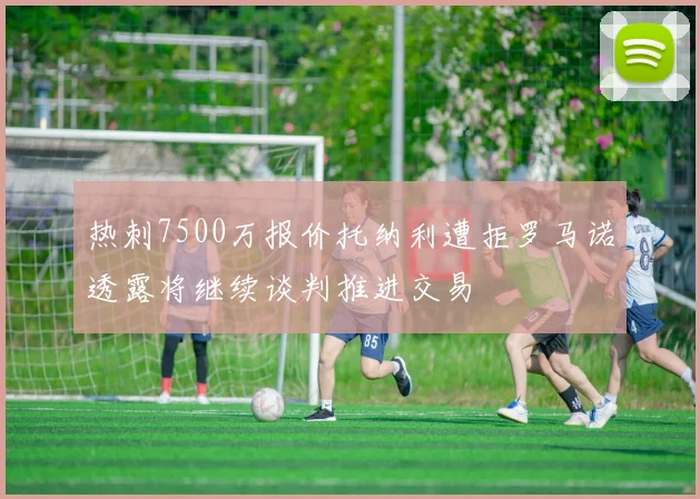 热刺7500万报价托纳利遭拒罗马诺透露将继续谈判推进交易