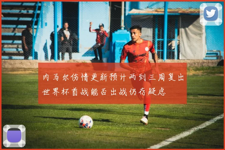 内马尔伤情更新预计两到三周复出世界杯首战能否出战仍存疑虑