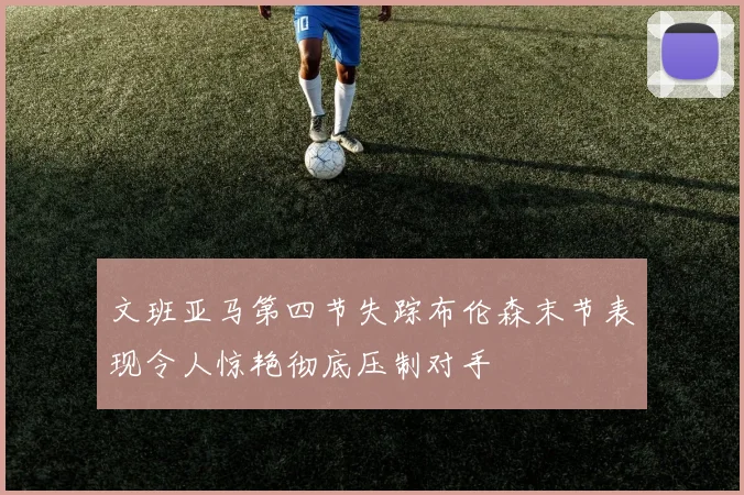 文班亚马第四节失踪布伦森末节表现令人惊艳彻底压制对手