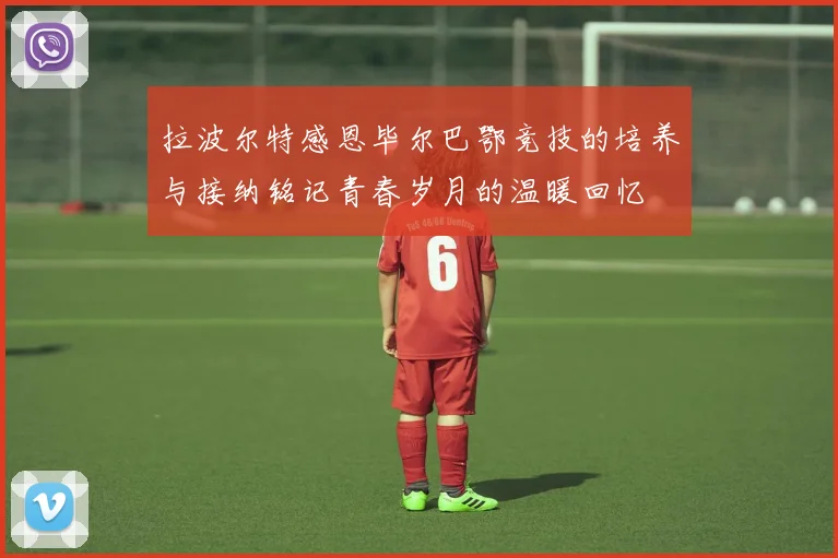 拉波尔特感恩毕尔巴鄂竞技的培养与接纳铭记青春岁月的温暖回忆