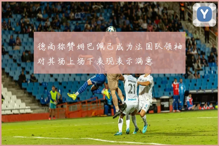 德尚称赞姆巴佩已成为法国队领袖对其场上场下表现表示满意