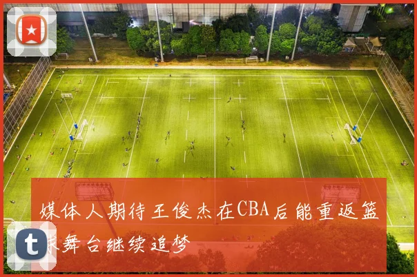 媒体人期待王俊杰在CBA后能重返篮球舞台继续追梦