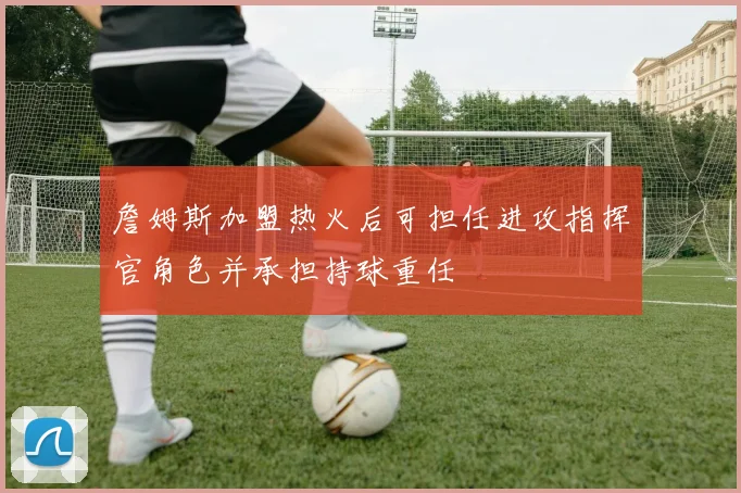 詹姆斯加盟热火后可担任进攻指挥官角色并承担持球重任