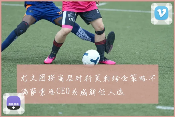 尤文图斯高层对科莫利转会策略不满萨索洛CEO或成新任人选
