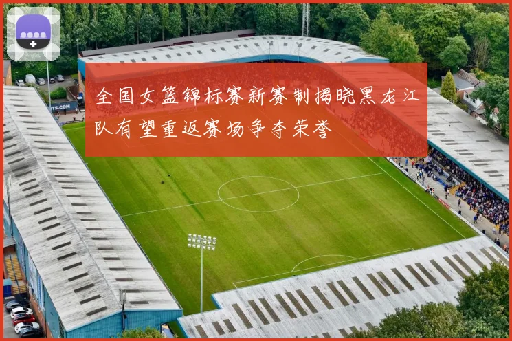 全国女篮锦标赛新赛制揭晓黑龙江队有望重返赛场争夺荣誉
