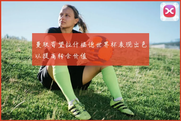 曼联寄望拉什福德世界杯表现出色以提高转会价值