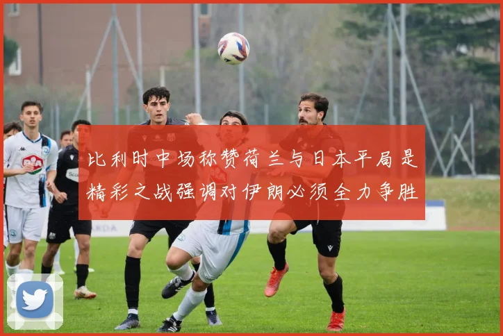 比利时中场称赞荷兰与日本平局是精彩之战强调对伊朗必须全力争胜