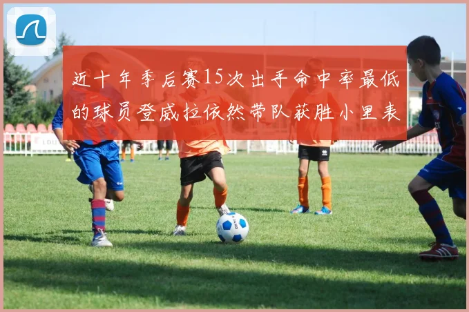 近十年季后赛15次出手命中率最低的球员登威拉依然带队获胜小里表现低迷仅得三分