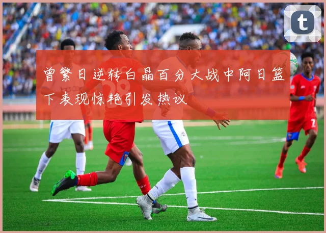 曾繁日逆转白晶百分大战中阿日篮下表现惊艳引发热议