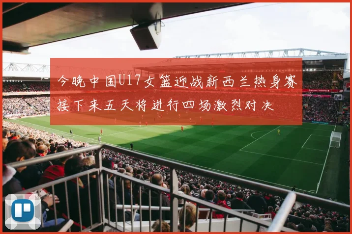 今晚中国U17女篮迎战新西兰热身赛接下来五天将进行四场激烈对决