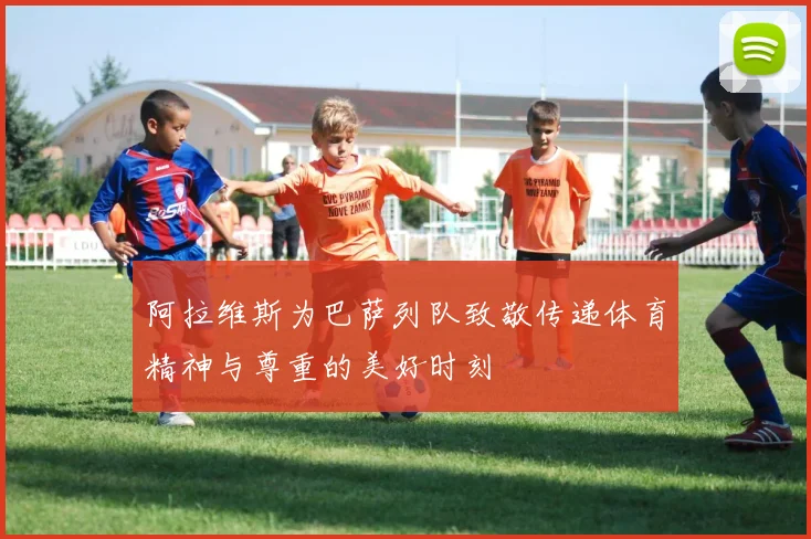 阿拉维斯为巴萨列队致敬传递体育精神与尊重的美好时刻