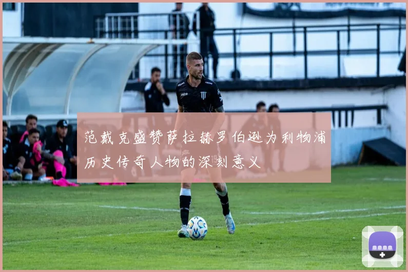 范戴克盛赞萨拉赫罗伯逊为利物浦历史传奇人物的深刻意义