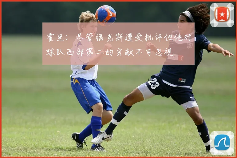 霍里：尽管福克斯遭受批评但他对球队西部第二的贡献不可忽视