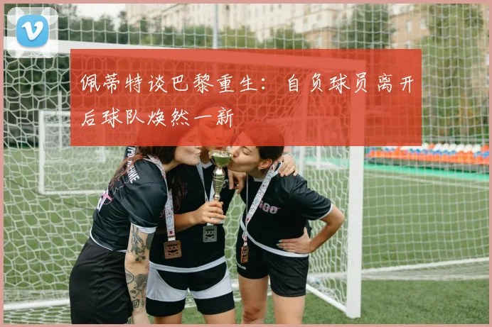 佩蒂特谈巴黎重生：自负球员离开后球队焕然一新