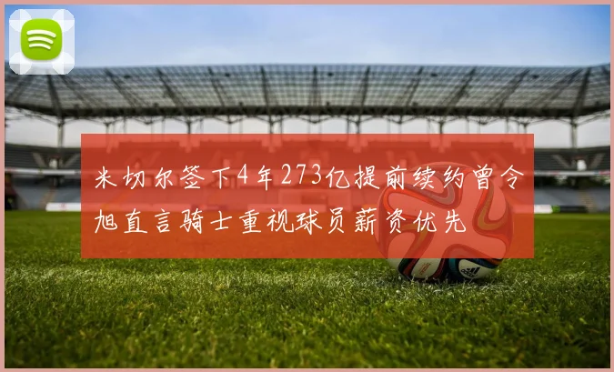 米切尔签下4年273亿提前续约曾令旭直言骑士重视球员薪资优先