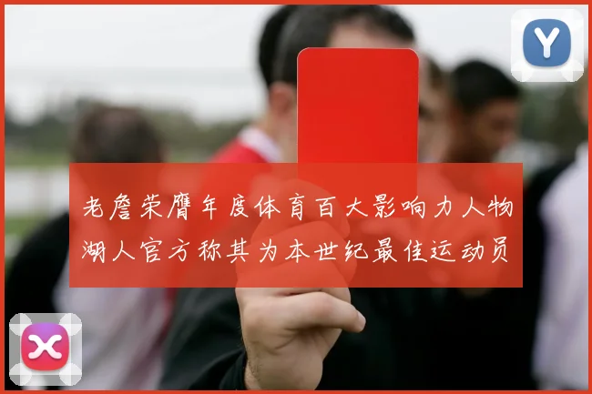 老詹荣膺年度体育百大影响力人物湖人官方称其为本世纪最佳运动员