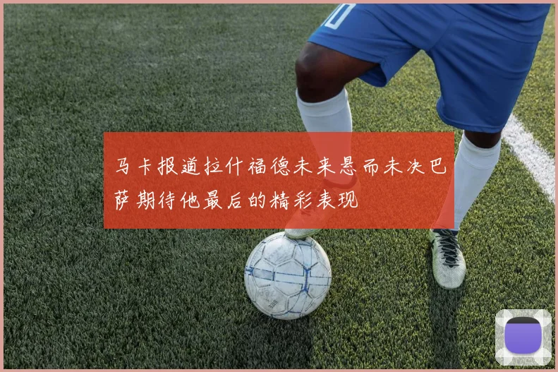 马卡报道拉什福德未来悬而未决巴萨期待他最后的精彩表现