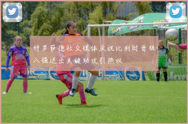特罗萨德社交媒体庆祝比利时晋级八强送出关键助攻引热议